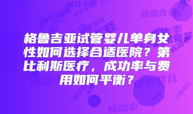 格鲁吉亚试管婴儿单身女性如何选择合适医院？第比利斯医疗，成功率与费用如何平衡？