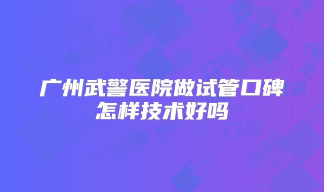 广州武警医院做试管口碑怎样技术好吗