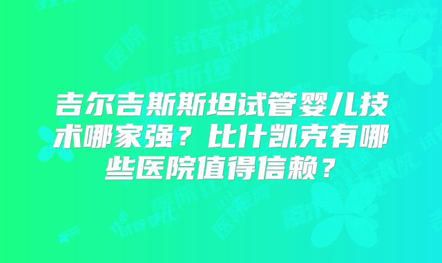 吉尔吉斯斯坦试管婴儿技术哪家强？比什凯克有哪些医院值得信赖？