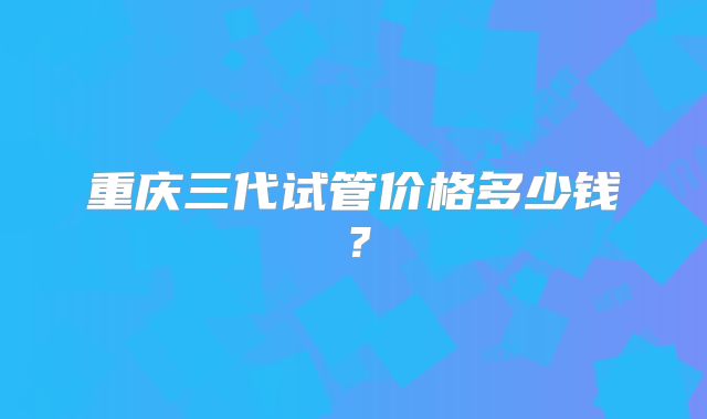 重庆三代试管价格多少钱？