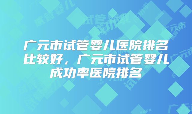 广元市试管婴儿医院排名比较好，广元市试管婴儿成功率医院排名