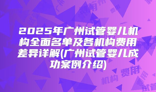 2025年广州试管婴儿机构全面名单及各机构费用差异详解(广州试管婴儿成功案例介绍)