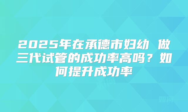 2025年在承德市妇幼 做三代试管的成功率高吗？如何提升成功率