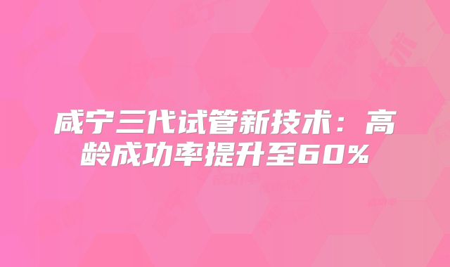 咸宁三代试管新技术：高龄成功率提升至60%