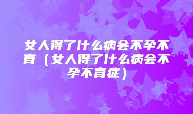 女人得了什么病会不孕不育（女人得了什么病会不孕不育症）