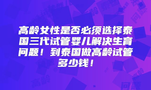 高龄女性是否必须选择泰国三代试管婴儿解决生育问题!到泰国做高龄试管多少钱!
