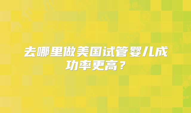 去哪里做美国试管婴儿成功率更高？