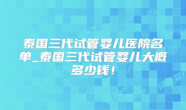 泰国三代试管婴儿医院名单_泰国三代试管婴儿大概多少钱！