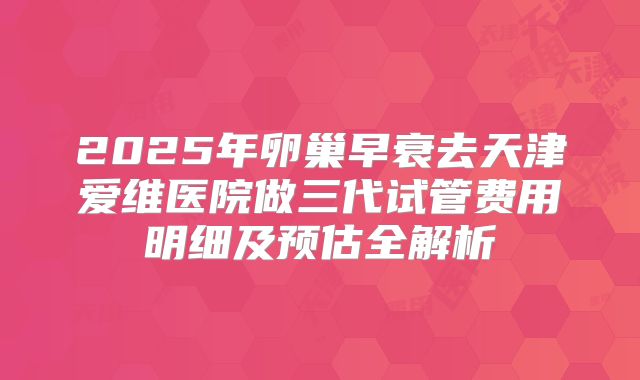 2025年卵巢早衰去天津爱维医院做三代试管费用明细及预估全解析
