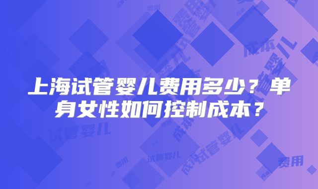 上海试管婴儿费用多少?单身女性如何控制成本?
