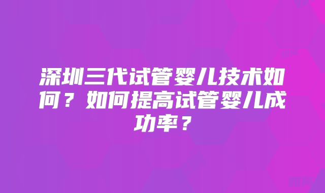深圳三代试管婴儿技术如何？如何提高试管婴儿成功率？