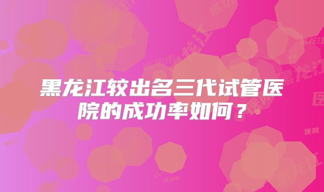 黑龙江较出名三代试管医院的成功率如何?