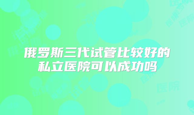俄罗斯三代试管比较好的私立医院可以成功吗