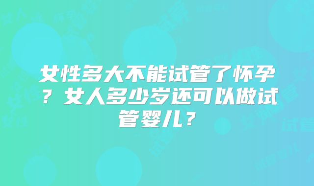 女性多大不能试管了怀孕?女人多少岁还可以做试管婴儿?