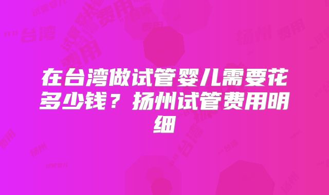 在台湾做试管婴儿需要花多少钱？扬州试管费用明细