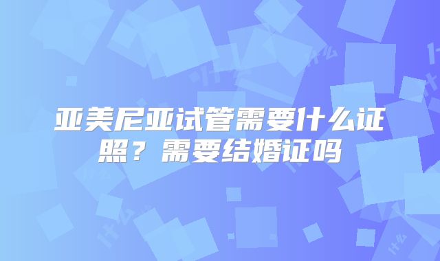 亚美尼亚试管需要什么证照？需要结婚证吗