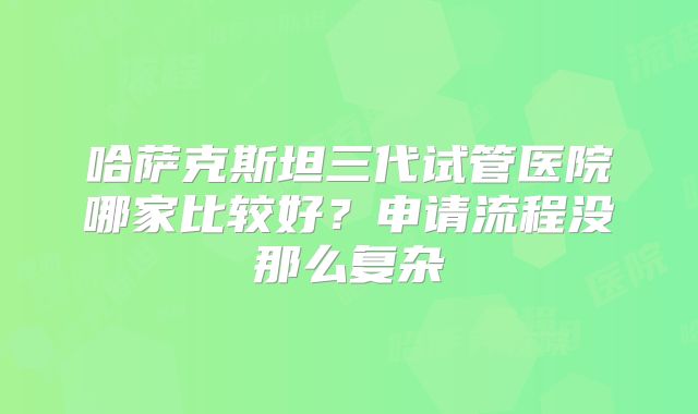 哈萨克斯坦三代试管医院哪家比较好？申请流程没那么复杂