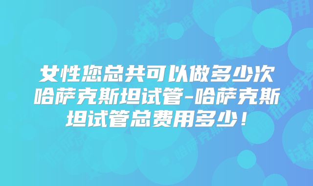 女性您总共可以做多少次哈萨克斯坦试管-哈萨克斯坦试管总费用多少！