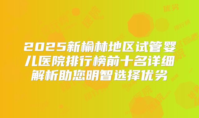 2025新榆林地区试管婴儿医院排行榜前十名详细解析助您明智选择优劣