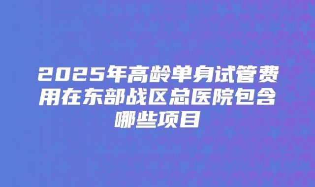 2025年高龄单身试管费用在东部战区总医院包含哪些项目