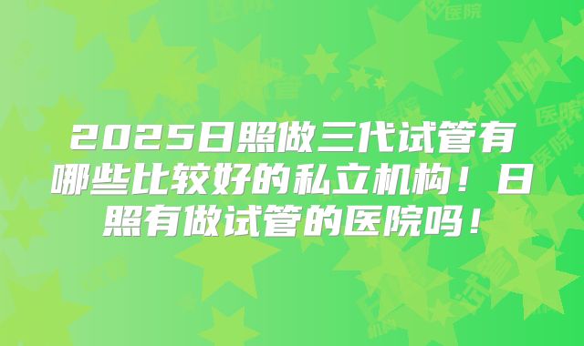 2025日照做三代试管有哪些比较好的私立机构!日照有做试管的医院吗!