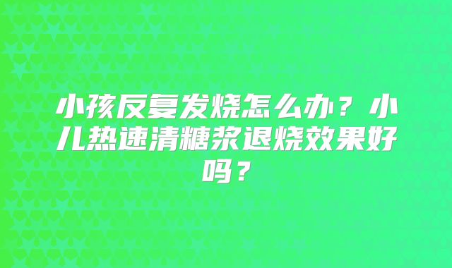 小孩反复发烧怎么办？小儿热速清糖浆退烧效果好吗？