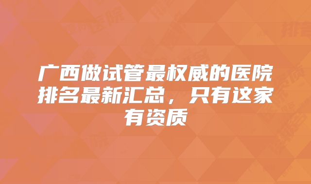 广西做试管最权威的医院排名最新汇总，只有这家有资质