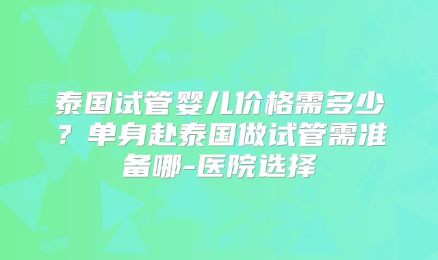泰国试管婴儿价格需多少？单身赴泰国做试管需准备哪-医院选择