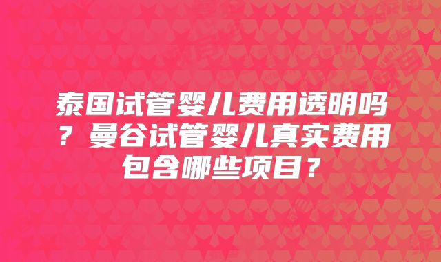 泰国试管婴儿费用透明吗？曼谷试管婴儿真实费用包含哪些项目？