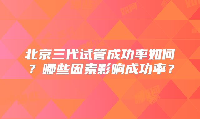 北京三代试管成功率如何？哪些因素影响成功率？