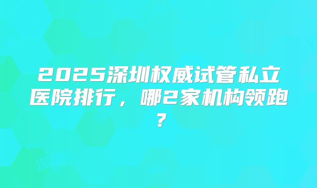 2025深圳权威试管私立医院排行，哪2家机构领跑？