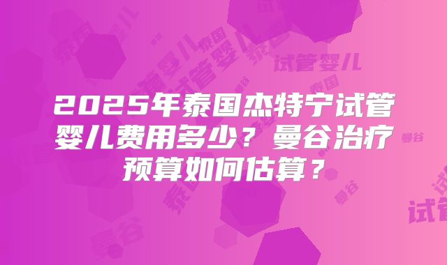 2025年泰国杰特宁试管婴儿费用多少？曼谷治疗预算如何估算？