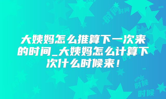大姨妈怎么推算下一次来的时间_大姨妈怎么计算下次什么时候来！