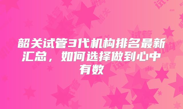 韶关试管3代机构排名最新汇总，如何选择做到心中有数