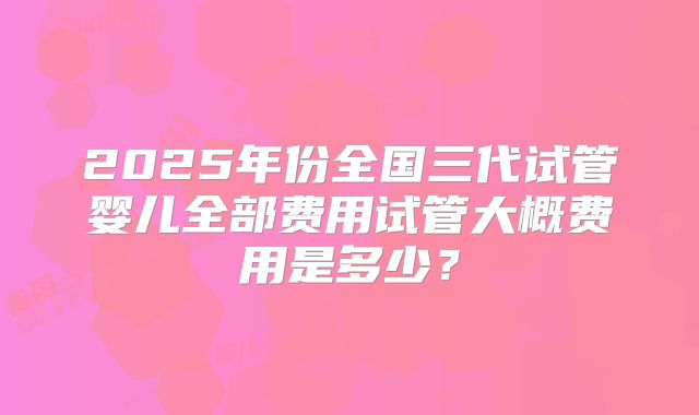 2025年份全国三代试管婴儿全部费用试管大概费用是多少？