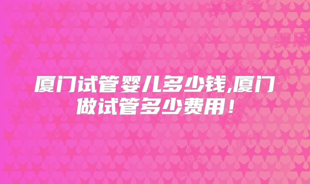 厦门试管婴儿多少钱,厦门做试管多少费用！