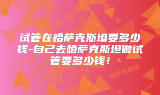 试管在哈萨克斯坦要多少钱-自己去哈萨克斯坦做试管要多少钱！