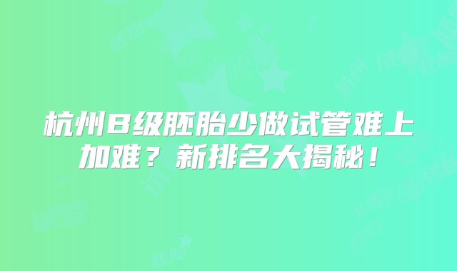 杭州B级胚胎少做试管难上加难？新排名大揭秘！