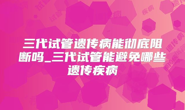 三代试管遗传病能彻底阻断吗_三代试管能避免哪些遗传疾病