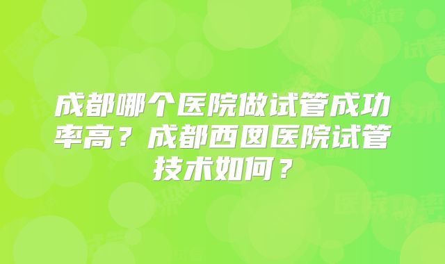 成都哪个医院做试管成功率高？成都西囡医院试管技术如何？