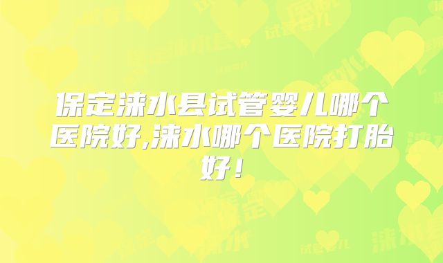 保定涞水县试管婴儿哪个医院好,涞水哪个医院打胎好！
