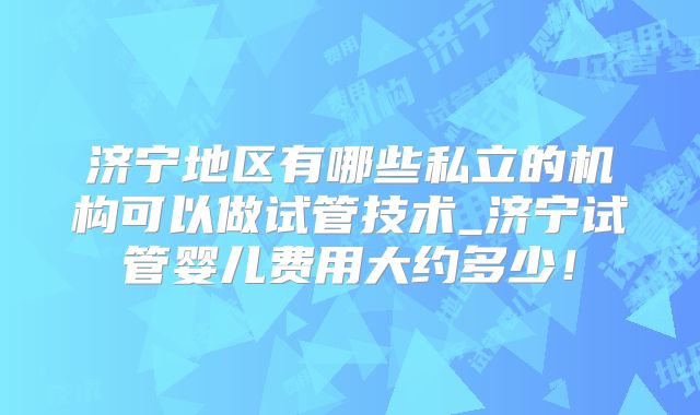 济宁地区有哪些私立的机构可以做试管技术_济宁试管婴儿费用大约多少!
