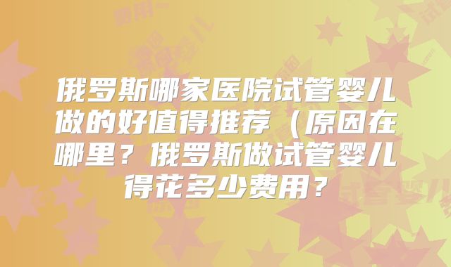 俄罗斯哪家医院试管婴儿做的好值得推荐（原因在哪里？俄罗斯做试管婴儿得花多少费用？