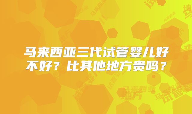 马来西亚三代试管婴儿好不好？比其他地方贵吗？