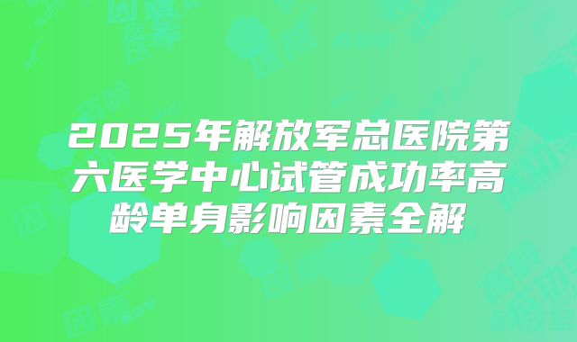 2025年解放军总医院第六医学中心试管成功率高龄单身影响因素全解