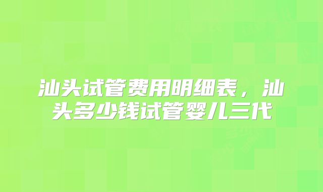 汕头试管费用明细表，汕头多少钱试管婴儿三代