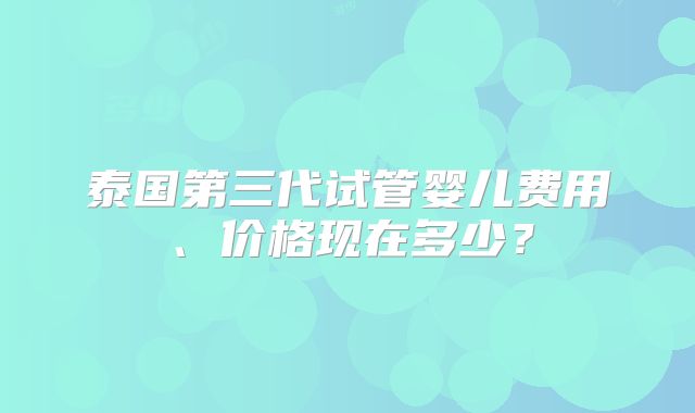 泰国第三代试管婴儿费用、价格现在多少？