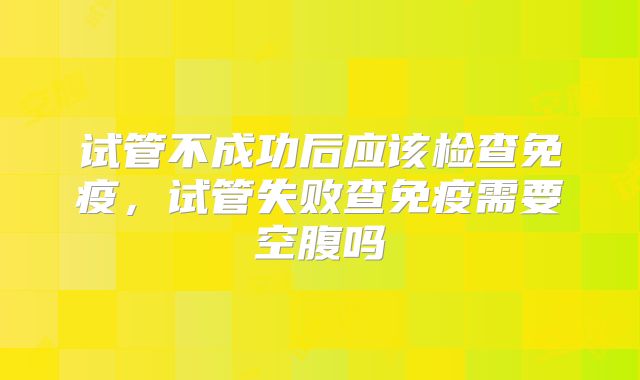 试管不成功后应该检查免疫，试管失败查免疫需要空腹吗