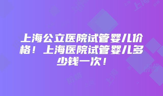 上海公立医院试管婴儿价格!上海医院试管婴儿多少钱一次!