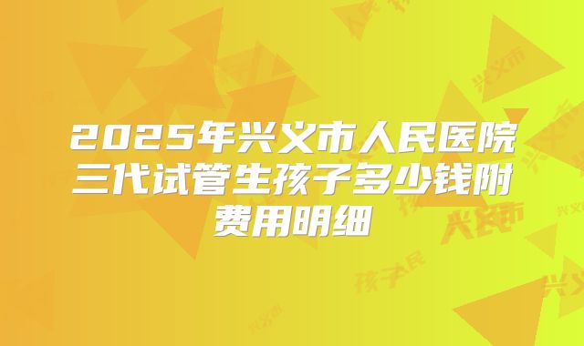 2025年兴义市人民医院三代试管生孩子多少钱附费用明细